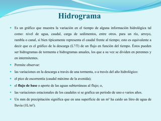 Hidrograma
 Es un gráfico que muestra la variación en el tiempo de alguna información hidrológica tal
como: nivel de agua, caudal, carga de sedimentos, entre otros. para un río, arroyo,
rambla o canal, si bien típicamente representa el caudal frente al tiempo; esto es equivalente a
decir que es el gráfico de la descarga (L3/T) de un flujo en función del tiempo. Éstos pueden
ser hidrogramas de tormenta e hidrogramas anuales, los que a su vez se dividen en perennes y
en intermitentes.
 Permite observar:
 las variaciones en la descarga a través de una tormenta, o a través del año hidrológico:
 el pico de escorrentía (caudal máximo de la avenida);
 el flujo de base o aporte de las aguas subterráneas al flujo; o,
 las variaciones estacionales de los caudales si se grafica un período de uno o varios años.
 Un mm de precipitación significa que en una superficie de un m² ha caído un litro de agua de
lluvia (1L/m²).
 