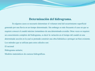 Determinación del hidrograma.
En algunos casos es necesario determinar el volumen total del escurrimiento superficial
generado por una lluvia en un tiempo determinado. Sin embargo es más frecuente el caso en que se
requiere conocer el caudal máximo instantáneo de una determinada avenida. Otras veces se requiere
un conocimiento completo del hidrograma, es decir la variación en el tiempo del caudal en una
determinada sección en la cual se pretende construir una obra hidráulica o proteger un bien existente.
Los métodos que se utilizan para estos cálculos son:
El racional
Hidrograma unitario;
Modelos matemáticos de cuencas hidrográficas.
 