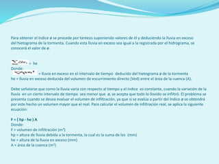 Para obtener el índice ø se procede por tanteos suponiendo valores de él y deduciendo la lluvia en exceso
del hietograma de la tormenta. Cuando esta lluvia en exceso sea igual a la registrada por el hidrograma, se
conocerá el valor de ø.
= he
Donde:
= lluvia en exceso en el intervalo de tiempo deducido del hietograma ø de la tormenta
he = lluvia en exceso deducida del volumen de escurrimiento directo (Ved) entre el área de la cuenca (A).
Debe señalarse que como la lluvia varía con respecto al tiempo y el índice es constante, cuando la variación de la
lluvia en un cierto intervalo de tiempo sea menor que ø, se acepta que todo lo llovido se infiltró. El problema se
presenta cuando se desea evaluar el volumen de infiltración, ya que si se evalúa a partir del índice ø se obtendrá
por este hecho un volumen mayor que el real. Para calcular el volumen de infiltración real, se aplica la siguiente
ecuación:
F = ( hp - he ) A
Donde:
F = volumen de infiltración (m3)
hp = altura de lluvia debida a la tormenta, la cual es la suma de los (mm)
he = altura de la lluvia en exceso (mm)
A = área de la cuenca (m2)
 