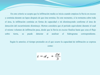 En este criterio se acepta que la infiltración media se inicia cuando empieza la lluvia en exceso
y continúa durante un lapso después de que ésta termina. En este momento, si la tormenta cubre toda
el área, la infiltración continúa en forma de capacidad e irá disminuyendo conforme el área de
detección del escurrimiento disminuye. Horton considera que el periodo equivalente durante el cual
el mismo volumen de infiltración pasa, desde que la lluvia en exceso finaliza hasta que cesa el flujo
sobre tierra, se puede detectar al analizar el hidrograma correspondiente.
Según lo anterior, el tiempo promedio en el que ocurre la capacidad de infiltración se expresa
como:
 