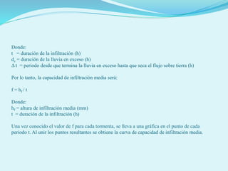 Donde:
t = duración de la infiltración (h)
de = duración de la lluvia en exceso (h)
Δ t = periodo desde que termina la lluvia en exceso hasta que seca el flujo sobre tierra (h)
Por lo tanto, la capacidad de infiltración media será:
f = hf / t
Donde:
hf = altura de infiltración media (mm)
t = duración de la infiltración (h)
Una vez conocido el valor de f para cada tormenta, se lleva a una gráfica en el punto de cada
periodo t. Al unir los puntos resultantes se obtiene la curva de capacidad de infiltración media.
 