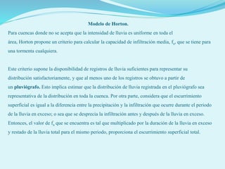 Modelo de Horton.
Para cuencas donde no se acepta que la intensidad de lluvia es uniforme en toda el
área, Horton propone un criterio para calcular la capacidad de infiltración media, fa, que se tiene para
una tormenta cualquiera.
Este criterio supone la disponibilidad de registros de lluvia suficientes para representar su
distribución satisfactoriamente, y que al menos uno de los registros se obtuvo a partir de
un pluviógrafo. Esto implica estimar que la distribución de lluvia registrada en el pluviógrafo sea
representativa de la distribución en toda la cuenca. Por otra parte, considera que el escurrimiento
superficial es igual a la diferencia entre la precipitación y la infiltración que ocurre durante el periodo
de la lluvia en exceso; o sea que se desprecia la infiltración antes y después de la lluvia en exceso.
Entonces, el valor de fa que se encuentra es tal que multiplicado por la duración de la lluvia en exceso
y restado de la lluvia total para el mismo periodo, proporciona el escurrimiento superficial total.
 