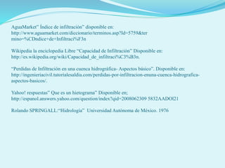 AguaMarket” Índice de infiltración” disponible en:
http://www.aguamarket.com/diccionario/terminos.asp?Id=5759&ter
mino=%CDndice+de+Infiltraci%F3n
Wikipedia la enciclopedia Libre “Capacidad de Infiltración” Disponible en:
http://es.wikipedia.org/wiki/Capacidad_de_infiltraci%C3%B3n.
“Perdidas de Infiltración en una cuenca hidrográfica- Aspectos básico”. Disponible en:
http://ingenieriacivil.tutorialesaldia.com/perdidas-por-infiltracion-enuna-cuenca-hidrografica-
aspectos-basicos/.
Yahoo! respuestas” Que es un hietograma” Disponible en;
http://espanol.answers.yahoo.com/question/index?qid=2008062309 5832AADOl21
Rolando SPRINGALL:“Hidrología” Universidad Autónoma de México. 1976
 