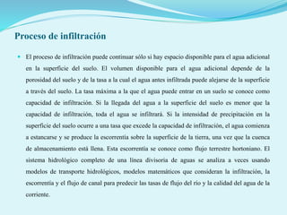 Proceso de infiltración
 El proceso de infiltración puede continuar sólo si hay espacio disponible para el agua adicional
en la superficie del suelo. El volumen disponible para el agua adicional depende de la
porosidad del suelo y de la tasa a la cual el agua antes infiltrada puede alejarse de la superficie
a través del suelo. La tasa máxima a la que el agua puede entrar en un suelo se conoce como
capacidad de infiltración. Si la llegada del agua a la superficie del suelo es menor que la
capacidad de infiltración, toda el agua se infiltrará. Si la intensidad de precipitación en la
superficie del suelo ocurre a una tasa que excede la capacidad de infiltración, el agua comienza
a estancarse y se produce la escorrentía sobre la superficie de la tierra, una vez que la cuenca
de almacenamiento está llena. Esta escorrentía se conoce como flujo terrestre hortoniano. El
sistema hidrológico completo de una línea divisoria de aguas se analiza a veces usando
modelos de transporte hidrológicos, modelos matemáticos que consideran la infiltración, la
escorrentía y el flujo de canal para predecir las tasas de flujo del río y la calidad del agua de la
corriente.
 