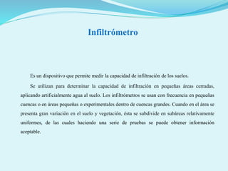 Infiltrómetro
Es un dispositivo que permite medir la capacidad de infiltración de los suelos.
Se utilizan para determinar la capacidad de infiltración en pequeñas áreas cerradas,
aplicando artificialmente agua al suelo. Los infiltrómetros se usan con frecuencia en pequeñas
cuencas o en áreas pequeñas o experimentales dentro de cuencas grandes. Cuando en el área se
presenta gran variación en el suelo y vegetación, ésta se subdivide en subáreas relativamente
uniformes, de las cuales haciendo una serie de pruebas se puede obtener información
aceptable.
 