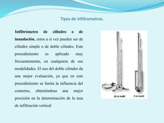 Tipos de infiltrometros.
Infiltrómetro de cilindro o de
inundación, estos a si vez pueden ser de
cilindro simple o de doble cilindro. Este
procedimiento es aplicado muy
frecuentemente, en cualquiera de sus
modalidades. El uso del doble cilindro da
una mejor evaluación, ya que en este
procedimiento se limita la influencia del
contorno, obteniéndose una mejor
precisión en la determinación de la tasa
de infiltración vertical
 