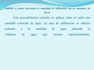 También se puede determinar la capacidad de infiltración con un simulador de
lluvia.
Este procedimiento consiste en aplicar sobre el suelo una
cantidad conocida de agua. La tasa de infiltración se obtiene
restando a la cantidad de agua aplicada el
volumen de agua que escurre superficialmente.
 