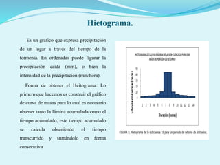 Hietograma.
Es un grafico que expresa precipitación
de un lugar a través del tiempo de la
tormenta. En ordenadas puede figurar la
precipitación caída (mm), o bien la
intensidad de la precipitación (mm/hora).
Forma de obtener el Heitograma: Lo
primero que hacemos es construir el gráfico
de curva de masas para lo cual es necesario
obtener tanto la lámina acumulada como el
tiempo acumulado, este tiempo acumulado
se calcula obteniendo el tiempo
transcurrido y sumándolo en forma
consecutiva
 