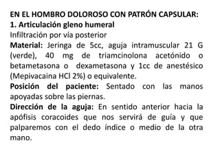 EN EL HOMBRO DOLOROSO CON PATRÓN CAPSULAR:
1. Articulación gleno humeral
Infiltración por vía posterior
Material: Jeringa de 5cc, aguja intramuscular 21 G
(verde), 40 mg de triamcinolona acetónido o
betametasona o dexametasona y 1cc de anestésico
(Mepivacaina HCl 2%) o equivalente.
Posición del paciente: Sentado con las manos
apoyadas sobre las piernas.
Dirección de la aguja: En sentido anterior hacia la
apófisis coracoides que nos servirá de guía y que
palparemos con el dedo índice o medio de la otra
mano.
 