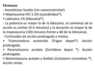 Fármacos
- Anestésicos locales (sin vasoconstrictor).
• Mepivacaina HCl 1-2% (scandinibsa®).
• Lidocaina 1% (lidocaina®).
- La potencia es mayor la de la lidocaina, el comienzo de la
acción es similar (4-5 minutos) y la duración es mayor la de
la mepivacaina (100 minutos frente a 40 de la lidocaina).
- Corticoides de acción prolongada o mixtos
• Triamcinolona acetonido (Trigon depot®). Acción
prolongada.
• Parametasona acetato (Cortidene depot ®). Acción
prolongada.
• Betametasona acetato y fosfato (Celestone cronodose ®).
Acción mixta.
 