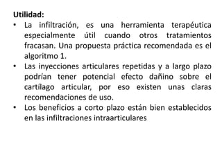 Utilidad:
• La infiltración, es una herramienta terapéutica
especialmente útil cuando otros tratamientos
fracasan. Una propuesta práctica recomendada es el
algoritmo 1.
• Las inyecciones articulares repetidas y a largo plazo
podrían tener potencial efecto dañino sobre el
cartílago articular, por eso existen unas claras
recomendaciones de uso.
• Los beneficios a corto plazo están bien establecidos
en las infiltraciones intraarticulares
 
