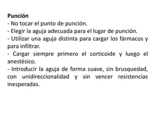 Punción
- No tocar el punto de punción.
- Elegir la aguja adecuada para el lugar de punción.
- Utilizar una aguja distinta para cargar los fármacos y
para infiltrar.
- Cargar siempre primero el corticoide y luego el
anestésico.
- Introducir la aguja de forma suave, sin brusquedad,
con unidireccionalidad y sin vencer resistencias
inesperadas.
 
