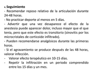 4. Seguimiento
- Recomendar reposo relativo de la articulación durante
24-48 horas.
- No practicar deporte al menos en 5 días.
- Advertir que una vez desaparece el efecto de la
anestesia puede aparecer dolor, incluso mayor que el que
tenia, pero que este efecto es transitorio (sinovitis por los
microcristales de corticoide infiltrado).
- Pueden recomendarse analgésicos durante las primeras
horas.
- Si el agravamiento se produce después de las 48 horas,
valorar infección.
- Valorar efecto terapéutico en 10-15 días.
- Repetir la infiltración en un periodo comprendido
entre los 15 días y un mes.
 