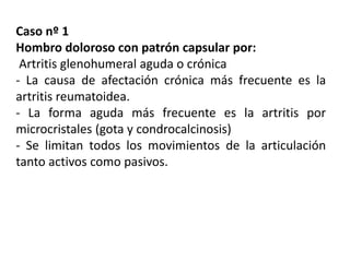 Caso nº 1
Hombro doloroso con patrón capsular por:
Artritis glenohumeral aguda o crónica
- La causa de afectación crónica más frecuente es la
artritis reumatoidea.
- La forma aguda más frecuente es la artritis por
microcristales (gota y condrocalcinosis)
- Se limitan todos los movimientos de la articulación
tanto activos como pasivos.
 