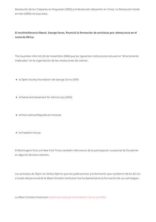 Revolución de los Tulipanes en Kirguistán (2005) y la Revolución del Jazmín en Túnez. La Revolución Verde
en Irán (2009) no tuvo éxito.
El multimillonario liberal, George Soros, financió la formación de activistas pro- democracia en el
norte de África:
The Guardian informó (26 de noviembre 2004) que las siguientes instituciones estuvieron “directamente
implicadas” en la organización de las revoluciones de colores:
la Open Society Foundation de George Soros (OSF)
el National Endowment for Democracy (NED)
el International Republican Institute
la Freedom House.
El Washington Post y el New York Times también informaron de la participación sustancial de Occidente
en algunos de estos eventos.
Los activistas de Otpor en Serbia dijeron que las publicaciones y la formación que recibieron de los EE.UU.
a través del personal de la Albert Einstein Institution fue fundamental en la formación de sus estrategias.
La Albert Einstein Institution está financiada por la Fundación Soros y la NED.
 