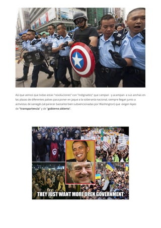 Así que vemos que todas estas “revoluciones” con “indignados” que campan -y acampan- a sus anchas en
las plazas de diferentes países para poner en jaque a la soberanía nacional, siempre llegan junto a
activistas de oenegés (al parecer bastante bien subvencionadas por Washington) que exigen leyes
de “transpariencia” y de “gobierno abierto“.
 