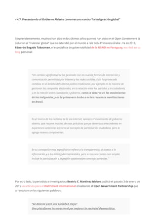 – 4.7. Presentando al Gobierno Abierto como vacuna contra “la indignación global”
Sorprendentemente, muchos han sido en los últimos años quienes han visto en el Open Government la
solución al “malestar global” que se extendió por el mundo a raíz de la Primavera Árabe . Ya en 2013,
Eduardo Bogado Tabacman, el especialista de gobernabilidad de la USAID en Paraguay, escribió en su
blog personal:
“Un cambio significativo se ha generado con las nuevas formas de interacción y
comunicación permitidos por internet y las redes sociales. Esto ha provocado
cambios en el ámbito del sistema político tradicional, por ejemplo en la manera de
gestionar las campañas electorales, en la relación entre los partidos y la ciudadanía,
y en la relación entre ciudadanía y gobierno, como se observa en los movimientos
de los indignados, y en la primavera árabe o en las recientes movilizaciones
en Brasil.
En el marco de los cambios de la era internet, aparece el movimiento de gobierno
abierto, que resume muchas de esas prácticas que ya tienen sus antecedentes en
experiencia anteriores en torno al concepto de participación ciudadana, pero le
agrega nuevos componentes.
En su concepción mas específica se refiera a la transparencia, al acceso a la
información y a los datos gubernamentales, pero en su concepción mas amplia
incluye la participación y la gestión colaborativa como ejes centrales.”
Por otro lado, la periodista e investigadora Beatriz C. Martínez Isidoro publicó el pasado 3 de enero de
2015 un artículo para el Wall Street International ensalzando al Open Government Partnership que
arrancaba con las siguientes palabras:
“La Alianza para una sociedad mejor:
Una plataforma internacional por mejorar la sociedad democrática.
 
