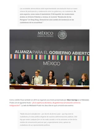 Las sociedades democráticas están experimentando una evolución hacia un nuevo
sistema de participación y colaboración entre los gobiernos y los ciudadanos. En
este aspecto, casos como el movimiento 15-M español, las revoluciones
árabes en Oriente Próximo e, incluso, la reciente “Revolución de los
Paraguas” en Hong Kong, demuestran este cambio de tendencia en los
ciudadanos de la actualidad.”
Como colofón final, también en 2015 se organizó una charla presentada por Marc Garriga en el Medialab-
Prado con el siguiente título: “¿Es la apertura (de datos, de gobiernos) LA solución contra la
indignación?”. La web de Medialab-Prado nos describe en qué consistió este evento:
“Nadie discute la desafección – por decirlo de forma suave – que hay entre la
ciudadanía y la clase política dirigente de nuestras administraciones públicas. Sólo
hay que visitar cualquier foro en las redes sociales o en las versiones on-line de los
medios de comunicación para ver qué, y especialmente cómo, opinan los
ciudadanos de sus representantes políticos.
 