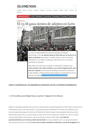 PARTE V: ACAMPADA SOL: UN ENJAMBRE DE SOSPECHAS, SECTAS Y EXTRAÑOS EXPERIMENTOS
– 5.1 El increíble caso de Miguel Arana, el primer “Indignado” de la Historia
Según ha quedado grabado en la memoria colectiva de la sociedad española, el 15M surgió cuando tras la
manifestación del 15 de mayo de 2011, un grupo de jóvenes (llamados “los 40 de Sol”) decidieron de
manera espontánea pasar la noche en la Plaza de Sol dando origen a la acampada más famosa de la
Historia de España. Pero, ¿ocurrió todo así, tal y como nos lo cuentan los medios? Lo cierto es que la
única prueba gráfica que tenemos sobre los primeros minutos del 15M es un vídeo de
aproximadamente un minuto y medio de duración en el que podemos ver a un grupo de jóvenes
escuchando las directrices de un chico con la cabeza afeitada y hablando a través de megáfono, el
 