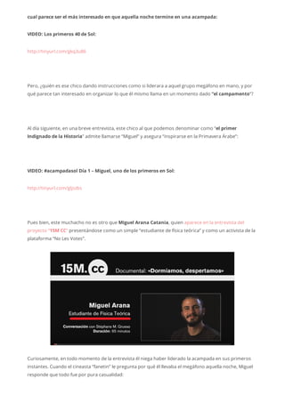 cual parece ser el más interesado en que aquella noche termine en una acampada:
VIDEO: Los primeros 40 de Sol:
http://tinyurl.com/gkq3u86
Pero, ¿quién es ese chico dando instrucciones como si liderara a aquel grupo megáfono en mano, y por
qué parece tan interesado en organizar lo que él mismo llama en un momento dado “el campamento“?
Al día siguiente, en una breve entrevista, este chico al que podemos denominar como “el primer
Indignado de la Historia” admite llamarse “Miguel” y asegura “inspirarse en la Primavera Árabe”:
VIDEO: #acampadasol Día 1 – Miguel, uno de los primeros en Sol:
http://tinyurl.com/gljszbs
Pues bien, este muchacho no es otro que Miguel Arana Catania, quien aparece en la entrevista del
proyecto “15M CC“ presentándose como un simple “estudiante de física teórica” y como un activista de la
plataforma “No Les Votes”.
Curiosamente, en todo momento de la entrevista él niega haber liderado la acampada en sus primeros
instantes. Cuando el cineasta “fanetin” le pregunta por qué él llevaba el megáfono aquella noche, Miguel
responde que todo fue por pura casualidad:
 