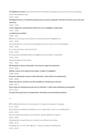 ST (Stéphane Grueso) : Básicamente os encontrasteis muy rápido y era una cosa como de organizar
cómo nos quedamos aquí
19:23 – 19:30
MI (Miguel Arana): Sí. Decidimos quedarnos esa noche acampados. Pusimos una hora, para a las once
reunirnos
19:30 – 19:35
en Sol. Llegamos y casualmente había uno con un megáfono. empezamos
19:35 – 19:38
a utilizarlo para hablar
19:38 – 19:41
ST: Eso otra cosa que me encantó. En el sentido de que el megáfono se
19:41 – 19:43
ha convertido en un icono para mucha gente como yo, que no lo ha contemplado
19:43 – 19:46
en su vida y ahora es como una forma
19:46 – 19:50
En esa primera asamblea había un megáfono que a lo mejor ni hacía falta
19:50 – 19:51
Porque estabais ahí tan pocos…
19:51 – 19:54
MI: No quizá no hacía mucha falta. Pero bueno surgió naturalmente.
19:54 – 19:58
Dijimos, bueno, para organizarnos mejor, es lógico el megáfono.
19:58 – 20:03
Entonces empezamos a pensar cómo sobrevivir, cómo montar el campamento.
20:03 – 20:08
Había que buscar cartones, escribir manifiesto, mandarlo por internet.
20:08 – 20:14
Hacer toda esa llamada para que esto se extienda. Y sobre todo estábamos preocupados
20:14 – 20:21
de cómo hacer funcionar al campamento. No había un planteamiento político.
(…)
ST: El vídeo este famoso, al menos para mí. Porque no te puedes ni imaginar
21:57 – 22:02
la frustración de haberme perdido eso. Yo no sabía nada, me fui a mi manifestación
22:02 – 22:07
que me resultó encantadora, he de decirlo. además debía ser la quinta
22:07 – 22:09
manifestación a la que he ido en mi vida. En los últimos seis meses
22:09 – 22:14
he debido de ir a otras 150 o algo así… Y bueno, acaba la manifestación
22:14 – 22:18
 