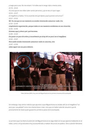 y luego para casa. No me enteré. Y el vídeo ese lo tengo más o menos visto.
22:18 – 22:23
Yo creo que en ese vídeo salen varias personas, y yo te veo a ti que coges
22:23 – 22:27
el megáfono y hablas. Tú te acuerdas de qué dijiste y qué quisiste comunicar?
22:27 – 22:32
MI: Yo creo que en ese momento no estaba intentando comunicar nada. Era
22:32 – 22:36
simplemente organización, porque todos en ese momento estábamos en esa situación.
22:36 – 22:40
Estamos aquí y ahora qué, qué hacemos.
22:40 – 22:43
Era poner un poco de orden y casualmente yo estoy ahí un poco con el megáfono.
22:43 – 22:47
Pero nadie estaba intentando comunicar nada en concreto, sino
22:47 – 22:50
cómo seguir con eso para delante.
Fabio Gándara (DRY), muy cerca deMiguelArana en los primeros instantes dela acampada
Sin embargo, hay ciertos indicios que apuntan a que Miguel Arana no estaba allí con el megáfono “un
poco por casualidad” como nos intenta hacer creer, sino que no había nada de casual en que él,
precisamente él, fuese quien guiase los primeros pasos de la acampada.
Lo primero que nos llama la atención de Miguel Arana es la seguridad con la que aparece hablando en el
video, como si él ya estuviera muy acostumbrado a realizar discursos en público. Otra cuestión llamativa
 