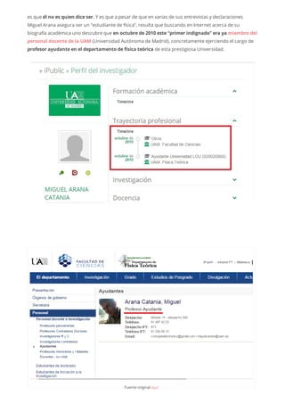 es que él no es quien dice ser. Y es que a pesar de que en varias de sus entrevistas y declaraciones
Miguel Arana asegura ser un “estudiante de física”, resulta que buscando en Internet acerca de su
biografía académica uno descubre que en octubre de 2010 este “primer indignado” era ya miembro del
personal docente de la UAM (Universidad Autónoma de Madrid), concretamente ejerciendo el cargo de
profesor ayudante en el departamento de física teórica de esta prestigiosa Universidad.
Fuenteoriginalaquí
 