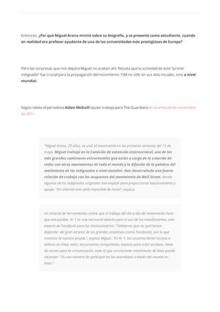 Entonces, ¿Por qué Miguel Arana mintió sobre su biografía, y se presentó como estudiante, cuando
en realidad era profesor ayudante de una de las universidades más prestigiosas de Europa?
Pero las sorpresas que nos depara Miguel no acaban ahí. Resulta que la actividad de este “primer
indignado” fue crucial para la propagación del movimiento 15M no sólo en sus días iniciales, sino a nivel
mundial.
Según relata el periodista Aidan McGuill (quien trabaja para The Guardian) en su artículo de noviembre
de 2011:
“Miguel Arana, 29 años, se unió al movimiento en las primeras semanas del 15 de
mayo. Miguel trabaja en la Comisión de extensión internacional, uno de las
más grandes comisiones estructurales que están a cargo de la creación de
redes con otros movimientos de todo el mundo y la difusión de la palabra del
movimiento de los indignados a nivel mundial. Han desarrollado una fuerte
relación de trabajo con los ocupantes del movimiento de Wall Street, donde
algunos de los indignados originales han viajado para proporcionar asesoramiento y
apoyo. “Sin Internet esto sería imposible de hacer”, explica.
Un arsenal de herramientas online que el trabajo del día a día del movimiento hace
que sea posible. N- 1 es una red social abierta para el uso de los manifestantes, una
especie de Facebook para los revolucionarios.” Sabíamos que no queríamos
depender del gran alcance de las grandes empresas (como Facebook), por lo que
creamos la nuestra propia.”, explica Miguel. “En N- 1, los usuarios tienen acceso a
talleres en línea, wikis, documentos compartidos, espacio para subir archivos, listas
de correo para la comunicación, todo lo que un creciente movimiento de base pueda
necesitar.” Es una manera de participar en las asambleas a través del mundo en
línea.”
 