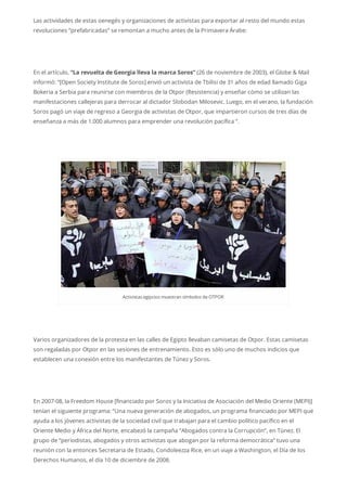 Las actividades de estas oenegés y organizaciones de activistas para exportar al resto del mundo estas
revoluciones “prefabricadas” se remontan a mucho antes de la Primavera Árabe:
En el artículo, “La revuelta de Georgia lleva la marca Soros” (26 de noviembre de 2003), el Globe & Mail
informó: “[Open Society Institute de Soros] envió un activista de Tbilisi de 31 años de edad llamado Giga
Bokeria a Serbia para reunirse con miembros de la Otpor (Resistencia) y enseñar cómo se utilizan las
manifestaciones callejeras para derrocar al dictador Slobodan Milosevic. Luego, en el verano, la fundación
Soros pagó un viaje de regreso a Georgia de activistas de Otpor, que impartieron cursos de tres días de
enseñanza a más de 1.000 alumnos para emprender una revolución pacífica “.
Activistas egipcios muestran símbolos deOTPOR
Varios organizadores de la protesta en las calles de Egipto llevaban camisetas de Otpor. Estas camisetas
son regaladas por Otpor en las sesiones de entrenamiento. Esto es sólo uno de muchos indicios que
establecen una conexión entre los manifestantes de Túnez y Soros.
En 2007-08, la Freedom House [financiado por Soros y la Iniciativa de Asociación del Medio Oriente (MEPI)]
tenían el siguiente programa: “Una nueva generación de abogados, un programa financiado por MEPI que
ayuda a los jóvenes activistas de la sociedad civil que trabajan para el cambio político pacífico en el
Oriente Medio y África del Norte, encabezó la campaña “Abogados contra la Corrupción”, en Túnez. El
grupo de “periodistas, abogados y otros activistas que abogan por la reforma democrática” tuvo una
reunión con la entonces Secretaria de Estado, Condoleezza Rice, en un viaje a Washington, el Día de los
Derechos Humanos, el día 10 de diciembre de 2008.
 