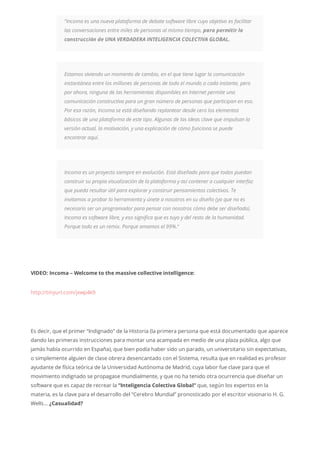 “Incoma es una nueva plataforma de debate software libre cuyo objetivo es facilitar
las conversaciones entre miles de personas al mismo tiempo, para permitir la
construcción de UNA VERDADERA INTELIGENCIA COLECTIVA GLOBAL.
Estamos viviendo un momento de cambio, en el que tiene lugar la comunicación
instantánea entre los millones de personas de todo el mundo a cada instante, pero
por ahora, ninguna de las herramientas disponibles en Internet permite una
comunicación constructiva para un gran número de personas que participan en eso.
Por esa razón, Incoma se está diseñando replantear desde cero los elementos
básicos de una plataforma de este tipo. Algunas de las ideas clave que impulsan la
versión actual, la motivación, y una explicación de cómo funciona se puede
encontrar aquí.
Incoma es un proyecto siempre en evolución. Está diseñado para que todos puedan
construir su propia visualización de la plataforma y así contener a cualquier interfaz
que pueda resultar útil para explorar y construir pensamientos colectivos. Te
invitamos a probar la herramienta y únete a nosotros en su diseño (ya que no es
necesario ser un programador para pensar con nosotros cómo debe ser diseñado).
Incoma es software libre, y eso significa que es tuyo y del resto de la humanidad.
Porque todo es un remix. Porque amamos el 99%.“
VIDEO: Incoma – Welcome to the massive collective intelligence:
http://tinyurl.com/jxwp4k9
Es decir, que el primer “Indignado” de la Historia (la primera persona que está documentado que aparece
dando las primeras instrucciones para montar una acampada en medio de una plaza pública, algo que
jamás había ocurrido en España), que bien podía haber sido un parado, un universitario sin expectativas,
o simplemente alguien de clase obrera desencantado con el Sistema, resulta que en realidad es profesor
ayudante de física teórica de la Universidad Autónoma de Madrid, cuya labor fue clave para que el
movimiento indignado se propagase mundialmente, y que no ha tenido otra ocurrencia que diseñar un
software que es capaz de recrear la “Inteligencia Colectiva Global” que, según los expertos en la
materia, es la clave para el desarrollo del “Cerebro Mundial” pronosticado por el escritor visionario H. G.
Wells… ¿Casualidad?
 