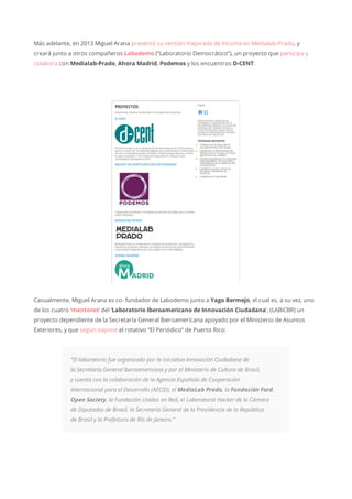 Más adelante, en 2013 Miguel Arana presentó su versión mejorada de Incoma en Medialab-Prado, y
creará junto a otros compañeros Labodemo (“Laboratorio Democrático”), un proyecto que participa y
colabora con Medialab-Prado, Ahora Madrid, Podemos y los encuentros D-CENT.
Casualmente, Miguel Arana es co- fundador de Labodemo junto a Yago Bermejo, el cual es, a su vez, uno
de los cuatro ‘mentores’ del ‘Laboratorio Iberoamericano de Innovación Ciudadana’, (LABiCBR) un
proyecto dependiente de la Secretaría General Iberoamericana apoyado por el Ministerio de Asuntos
Exteriores, y que según expone el rotativo “El Periódico” de Puerto Rico:
“El laboratorio fue organizado por la iniciativa Innovación Ciudadana de
la Secretaría General Iberoamericana y por el Ministerio de Cultura de Brasil,
y cuenta con la colaboración de la Agencia Española de Cooperación
Internacional para el Desarrollo (AECID), el MediaLab Prado, la Fundación Ford,
Open Society, la Fundación Unidos en Red, el Laboratorio Hacker de la Cámara
de Diputados de Brasil, la Secretaría General de la Presidencia de la República
de Brasil y la Prefeitura de Río de Janeiro.”
 