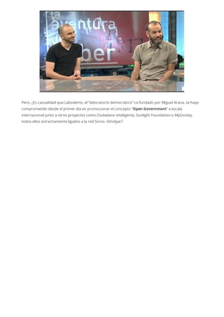 Pero, ¿Es casualidad que Labodemo, el “laboratorio democrático” co-fundado por Miguel Arana, se haya
comprometido desde el primer día en promocionar el concepto “Open Government” a escala
internacional junto a otros proyectos como Ciudadano Inteligente, Sunlight Foundation o MySociety,
todos ellos estrechamente ligados a la red Soros- Omidyar?
 