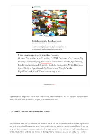 Fuenteoriginalaquí
Esperemos que después de todas estas revelaciones, se disipen de una vez por todas las objeciones que
todavía insisten en que el 15M se originó de manera espontánea.
– 5.2. La secta Zeistgeist y el “Nuevo Orden Mundial”
Retornando al mencionado vídeo de “los primeros 40 de Sol” hay otro detalle interesante en la grabación
que sería imperdonable pasar por alto. Podemos advertir que a apenas tres metros de Miguel Arana hay
un grupo de jóvenes que aparecen sosteniendo una pancarta de color blanco con el globo terráqueo de
fondo. Hay también un texto casi ilegible en dicha pancarta, hasta que pasada una y otra vez a cámara
 