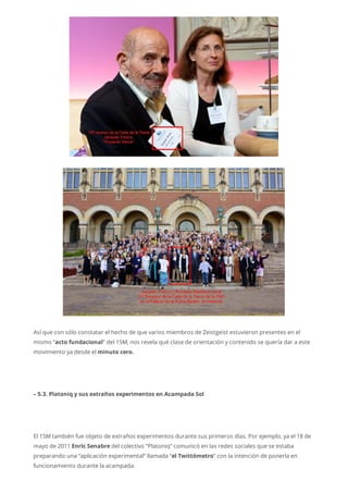 Así que con sólo constatar el hecho de que varios miembros de Zeistgeist estuvieron presentes en el
mismo “acto fundacional” del 15M, nos revela qué clase de orientación y contenido se quería dar a este
movimiento ya desde el minuto cero.
– 5.3. Platoniq y sus extraños experimentos en Acampada Sol
El 15M también fue objeto de extraños experimentos durante sus primeros días. Por ejemplo, ya el 18 de
mayo de 2011 Enric Senabre del colectivo “Platoniq” comunicó en las redes sociales que se estaba
preparando una “aplicación experimental” llamada “el Twittómetro” con la intención de ponerla en
funcionamiento durante la acampada:
 