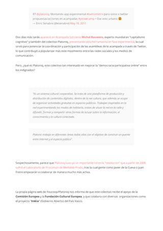 RT @platoniq: Montando app experimental #twittometro para votos x twitter
propuestas/acciones en acampadas #yeswecamp < Ese voto urbano
— Enric Senabre (@esenabre) May 18, 2011
Dos días más tarde apareció en Acampada Sol cierto Michel Bauwens, experto mundial en “capitalismo
cognitivo” y también del colectivo Platoniq, presentando esta herramienta en fase experimental, la cual
sirvió para potenciar la coordinación y participación de las asambleas de la acampada a través de Twitter,
lo que contribuyó a popularizar más este movimiento entre las redes sociales y los medios de
comunicación.
Pero, ¿qué es Platoniq, este colectivo tan interesado en mejorar la “democracia participativa online” entre
los indignados?
“Es un sistema cultural cooperativo. Se trata de una plataforma de producción y
distribución de contenidos digitales, dentro de la net cultura, que además se ocupa
de organizar actividades gratuitas en espacios públicos. Trabajan inspirados en la
red experimentando los modos de habitarla, tratan de situar la red en la calle y
difundir, formar y compartir otras formas de actuar sobre la información, el
conocimiento y la cultura conectada.
Platonic trabaja en diferentes áreas todas ellas con el objetivo de construir un puente
entre Internet y el espacio público”.
Sospechosamente, parece que Platoniq tuvo ya un importante rol en la “revolución” que a partir de 2008
sufrió el Laboratorio de Procomún de Medialab-Prado, tras la cual gente como Javier de la Cueva o Juan
Freire empezarán a colaborar de manera mucho más activa.
La propia página web de Youcoop/Platoniq nos informa de que este colectivo recibe el apoyo de la
Comisión Europea y la Fundación Cultural Europea, y que colabora con diversas organizaciones como
el proyecto “Irekia” (Gobierno Abierto) del País Vasco.
 