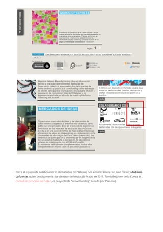 Entre el equipo de colaboradores destacados de Platoniq nos encontramos con Juan Freire y Antonio
Lafuente, quien precisamente fue director de Medialab-Prado en 2011. También Javier de la Cueva es
consultor principal de Goteo, el proyecto de “crowdfunding” creado por Platoniq.
 