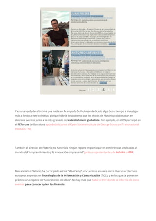 Y es una verdadera lástima que nadie en Acampada Sol hubiese dedicado algo de su tiempo a investigar
más a fondo a este colectivo, porque habría descubierto que los chicos de Platoniq colaboraban en
diversos eventos junto a lo más granado del establishment globalista. Por ejemplo, en 2009 participó en
el FCForum de Barcelona apoyándolo junto al Open Society Institute de George Soros y el Transnacional
Institute (TNI).
También el director de Platoniq no ha tenido ningún reparo en participar en conferencias dedicadas al
mundo del “emprendimiento y la innovación empresarial” junto a representantes de Ashoka o BBK.
Más adelante Platoniq ha participado en los “Idea Camp”, encuentros anuales entre diversos colectivos
europeos expertos en Tecnologías de la Información y Comunicación (TICS), y en los que se ponen en
práctica una especie de “laboratorios de ideas”. No hay más que hallar el PDF donde se informa de estos
eventos para conocer quién los financia:
 