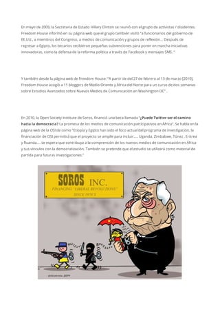 En mayo de 2009, la Secretaria de Estado Hillary Clinton se reunió con el grupo de activistas / disidentes.
Freedom House informó en su página web que el grupo también visitó “a funcionarios del gobierno de
EE.UU., a miembros del Congreso, a medios de comunicación y grupos de reflexión… Después de
regresar a Egipto, los becarios recibieron pequeñas subvenciones para poner en marcha iniciativas
innovadoras, como la defensa de la reforma política a través de Facebook y mensajes SMS. “
Y también desde la página web de Freedom House: “A partir de del 27 de febrero al 13 de marzo [2010],
Freedom House acogió a 11 bloggers de Medio Oriente y África del Norte para un curso de dos semanas
sobre Estudios Avanzados sobre Nuevos Medios de Comunicación en Washington DC” .
En 2010, la Open Society Institute de Soros, financió una beca llamada “¿Puede Twitter ser el camino
hacia la democracia? La promesa de los medios de comunicación participativos en África”. Se habla en la
página web de la OSI de como “Etiopía y Egipto han sido el foco actual del programa de investigación, la
financiación de OSI permitirá que el proyecto se amplíe para incluir:…. Uganda, Zimbabwe, Túnez , Eritrea
y Ruanda…. se espera que contribuya a la comprensión de los nuevos medios de comunicación en África
y sus vínculos con la democratización. También se pretende que el estudio se utilizará como material de
partida para futuras investigaciones.”
 