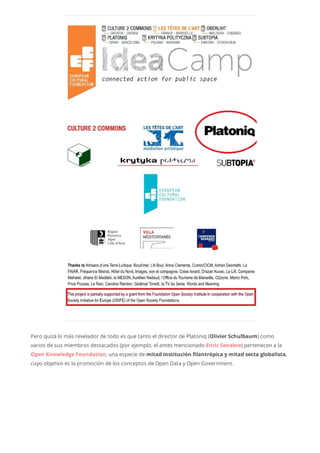 Pero quizá lo más revelador de todo es que tanto el director de Platoniq (Olivier Schulbaum) como
varios de sus miembros destacados (por ejemplo, el antes mencionado Enric Senabre) pertenecen a la
Open Knowledge Foundation, una especie de mitad institución filantrópica y mitad secta globalista,
cuyo objetivo es la promoción de los conceptos de Open Data y Open Government.
 