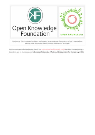 Logotipos del“Open KnowledgeFoundation”, una fundación/ secta cuyo lema es “Conocimiento es Poder”, citando a Roger
Bacon, elprimercientífico queimaginó un mundo gobernado portecnócratas.
Y miren ustedes qué coincidencia: basta con asomarse a la página web oficial de Open Knowledge para
descubrir que es financiada por la Omidyar Network y el National Endowment for Democracy (NED):
 