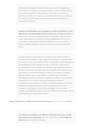 Para entender el concepto de enjambre utilizamos una serie de analogías con el
mundo animal. Por ejemplo, las hormigas interactúan a través de señales químicas
que les permiten organizar el trabajo colectivo. Por su parte, las bandadas de
estorninos se mueven como si fueran un solo cuerpo. Estas dinámicas se producen
en el sistema-red 15M cuando se produce una sincronización multicapa del
comportamiento colectivo.
Ejemplos de este fenómeno son el desalojo de la Plaza de Catalunya el 27 de
Mayo de 2011 y la denominada Primavera Valenciana, en Febrero de 2012. En
ambos casos la utilización de dispositivos móviles, streamings y redes sociales en
tiempo real permitieron una actuación colectiva autoorganizada entre la red y la
calle. Es decir, la información, la atención y el afecto se concentran y canalizan
gracias a múltiples dispositivos y capas de comunicación que están entrelazadas
entre sí.
En ambos enjambres puede advertirse la actualización del sistema-red bajo un
acontecimiento aumentado, con altas cargas emocionales que se retroalimentaban
con procesos de auto- comunicación de masas. La visión de los cuerpos agredidos de
los manifestantes se hace intolerable y provoca una reacción. La duración y la
secuenciación de los acontecimientos, que acumulan carga emocional conforme se
difunden, son clave para que tengan lugar estos enjambres. En la medida en que el
acontecimiento se mantiene (aumenta) en el tiempo y en el espacio, a través de
diferentes medios y capas, se logra captar en un grado mayor la atención y la
disponibilidad cerebral y corporal de las multitudes conectadas, ya que se facilita la
participación. Al mismo tiempo, este proceso de captación hace que el
acontecimiento se mantenga vivo. Por último, los enjambres generan una narración
distribuida y multicapa que disputa la narrativa propagada por los actores
mediáticos e institucionales. En este sentido, se propagan no sólo acciones e
imágenes sino también enunciados en torno a la verdad del acontecimiento—que se
retroalimentan con el acontecimiento mismo.”
El blog “Código Abierto” también se hizo eco de este enfoque en uno de sus posts de 2013:
“Las multitudes inteligentes del 15M han visibilizado como nunca el poder
del concepto swarm (enjambre) (Kevin Kelly / Steve Johnson) o de inteligencia
colectiva (James Surowiecki, Pierre Levy).”
 