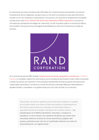 Es interesante que estos estudiosos del 15M hablen de “comportamiento de enjambre” durante las
movilizaciones de los indignados, porque lo que no nos dicen sus estudios es que tales fenómenos
sociales no son tan novedosos o espontáneos como parece, sino que fueron ampliamente estudiadas
casi diez años antes en un informe del think tank imperialista RAND Corporation, en el que se
insinuaba que semejantes estrategias de “swarming” no sólo se podrían aplicar en escenarios bélicos,
sino también como parte de las estrategias de desobediencia civil en los movimientos sociales de
protesta.
En su artículo de julio de 2007, titulado “Revoluciones de colores, geopolítica y oleoductos”, F. William
Engdahl, un verdadero experto en esta materia, ya nos avisaba de que Estados Unidos había comenzado
a utilizar las tácticas de “enjambre” en las protestas estudiantiles de diversos países extranjeros (los
cuales habían aprendido a coordinarse a través de internet y mensajes SMS) para desestabilizar a
aquellos Estados y reemplazar a sus gobernantes por otros más acordes a sus intereses:
“Resumiendo, casi todos los regímenes que han sido blanco de golpes con respaldo
de los Estados Unidos en los últimos 20 años han contado con la participación de
Gene Sharp y, generalmente, de su asociado, el Coronel Robert Helvey, un
especialista retirado de la Inteligencia del Ejército de los Estados Unidos. (…) Los
planificadores de la RAND lo denominan “swarming”, o ataques en
enjambres, en clara alusión a los enjambres de jóvenes que suelen estar
vinculados mediante servicios de correos electrónicos y páginas web
propias, pudiendo así por esta vía ser movilizados mediante una orden de
desestabilización a un régimen dado.”
 