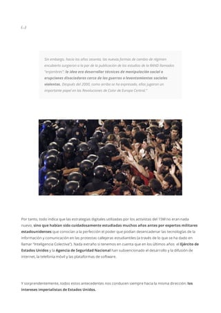 (…)
Sin embargo, hacia los años sesenta, las nuevas formas de cambio de régimen
encubierto surgieron a la par de la publicación de los estudios de la RAND llamados
“enjambres”: la idea era desarrollar técnicas de manipulación social o
erupciones disociadoras cerca de las guerras o levantamientos sociales
violentos. Después del 2000, como arriba se ha expresado, ellas jugaron un
importante papel en las Revoluciones de Color de Europa Central.”
Por tanto, todo indica que las estrategias digitales utilizadas por los activistas del 15M no eran nada
nuevo, sino que habían sido cuidadosamente estudiadas muchos años antes por expertos militares
estadounidenses que conocían a la perfección el poder que podían desencadenar las tecnologías de la
información y comunicación en las protestas callejeras estudiantiles (a través de lo que se ha dado en
llamar “Inteligencia Colectiva”). Nada extraño si tenemos en cuenta que en los últimos años el Ejército de
Estados Unidos y la Agencia de Seguridad Nacional han subvencionado el desarrollo y la difusión de
internet, la telefonía móvil y las plataformas de software.
Y sorprendentemente, todos estos antecedentes nos conducen siempre hacia la misma dirección: los
intereses imperialistas de Estados Unidos.
 