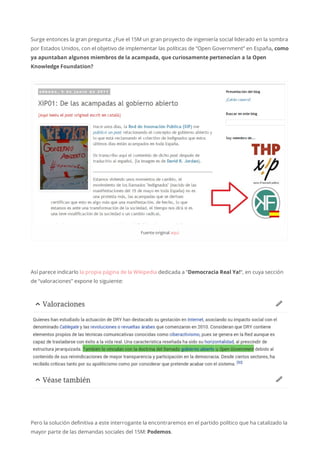 Surge entonces la gran pregunta: ¿Fue el 15M un gran proyecto de ingeniería social liderado en la sombra
por Estados Unidos, con el objetivo de implementar las políticas de “Open Government” en España, como
ya apuntaban algunos miembros de la acampada, que curiosamente pertenecían a la Open
Knowledge Foundation?
Fuenteoriginalaquí
Así parece indicarlo la propia página de la Wikipedia dedicada a “Democracia Real Ya!“, en cuya sección
de “valoraciones” expone lo siguiente:
Pero la solución definitiva a este interrogante la encontraremos en el partido político que ha catalizado la
mayor parte de las demandas sociales del 15M: Podemos.
 