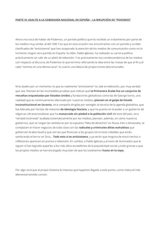 PARTE VI: ASALTO A LA SOBERANÍA NACIONAL DE ESPAÑA – LA IRRUPCIÓN DE “PODEMOS”
Ahora nos toca de hablar de Podemos, un partido político que ha recibido un tratamiento por parte de
los medios muy similar al del 15M. Y es que en esta ocasión nos encontramos con un partido y su líder
clasificados de “antisistema” que han acaparado la atención de los medios de comunicación como no lo
ha hecho ningún otro partido en España. Su líder, Pablo Iglesias, ha realizado su carrera política
prácticamente sin salir de un plató de televisión. Y es precisamente esa condescendencia de los medios
con respecto al discurso de Podemos lo que termina reforzando la idea entre las masas de que al fin y al
cabo “vivimos en una democracia”, lo cual es una falacia de proporciones descomunales.
Ni lo duden por un momento: lo que es realmente “antisistema” no sale en televisión, por muy verdad
que sea. Piensen en las incontables pruebas que indican que la Primavera Árabe fue un conjunto de
revueltas orquestadas por Estados Unidos y fundaciones globalistas como las de George Soros, una
realidad que es continuamente silenciada por nuestros medios; piensen en el golpe de Estado
inconstitucional en Ucrania, otra campaña dirigida por oenegés al servicio de la agenda globalista, que
fue liderada por hordas de matones de ideología fascista, y que ha puesto en el poder a un gobierno de
oligarcas ultranacionalistas que ha masacrado sin piedad a la población civil del este del país, otra
“verdad incómoda” acallada sistemáticamente por los medios; piensen, además, en cómo nuestros
gobiernos, que se rasgan las vestiduras por la supuesta “falta de derechos” en Rusia, Irán o Venezuela, se
complacen en hacer negocios de toda clase con las radicales y criminales élites wahabitas que
gobiernan Arabia Saudí y que son las que financian a los grupos terroristas rebeldes que están
sembrando el terror en Siria… Todo esto sí es antisistema, y ya verán que ninguna de estos hechos o
reflexiones aparecen en prensa o televisión. En cambio, a Pablo Iglesias y al resto de iluminados que le
siguen sí han logrado auparles a los más altos escalafones de la popularidad social, y todo gracias a que
los propios medios se han encargado muy bien de que los tuviésemos hasta en la sopa.
Por algo será que al propio Sistema le interesa que hayamos llegado a este punto, como indica el más
elemental sentido común.
 
