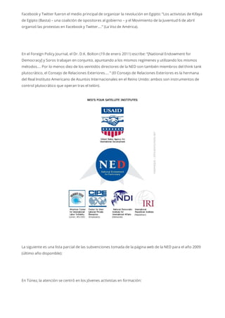 Facebook y Twitter fueron el medio principal de organizar la revolución en Egipto: “Los activistas de Kifaya
de Egipto (Basta) – una coalición de opositores al gobierno – y el Movimiento de la Juventud 6 de abril
organizó las protestas en Facebook y Twitter….” (La Voz de América).
En el Foreign Policy Journal, el Dr. D.K. Bolton (19 de enero 2011) escribe: “[National Endowment for
Democracy] y Soros trabajan en conjunto, apuntando a los mismos regímenes y utilizando los mismos
métodos…. Por lo menos diez de los veintidós directores de la NED son también miembros del think tank
plutocrático, el Consejo de Relaciones Exteriores…. ” (El Consejo de Relaciones Exteriores es la hermana
del Real Instituto Americano de Asuntos Internacionales en el Reino Unido: ambos son instrumentos de
control plutocrático que operan tras el telón).
La siguiente es una lista parcial de las subvenciones tomada de la página web de la NED para el año 2009
(último año disponible):
En Túnez, la atención se centró en los jóvenes activistas en formación:
 