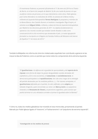 El movimiento Podemos se presentó oficialmente el 17 de enero de 2014 en el Teatro
de Barrio, en el barrio de Lavapiés de Madrid. Se dio una rueda de prensa a la que
acudieron cientos de personas y en la que intervinieron, entre otros, Pablo Iglesias;
Juan Carlos Monedero; la sindicalista de USTEA, la activista de la Marea Verde y
militante de Izquierda Anticapitalista Teresa Rodríguez; la psiquiatra y miembro de
la Marea Blanca, Ana Castaño Romero; el analista e investigador Íñigo Errejón y el
activista social Miguel Urbán, militante y cabeza de lista de Izquierda Anticapitalista
por Madrid en las elecciones generales de 2011. Su objetivo fundamental era
oponerse a los recortes sociales que estaban siendo llevados a cabo como
consecuencia de la crisis económica que atravesaba el país. La nueva agrupación
formalizó su inscripción en el Registro de Partidos Políticos del Ministerio del Interior
de España el 11 de marzo de 2014.”
También la Wikipedia nos informa de cómo los intelectuales españoles han contribuido a generar en las
masas la idea de Podemos como un partido que reúne todos los componentes de la extrema izquierda:
“El igualitarismo o la defensa de la igualdad de oportunidades y del reparto de la
riqueza como forma de atajar las graves desigualdades sociales derivadas del
capitalismo y de la crisis económica, el comunismo, la socialdemocracia, la
democracia participativa o el republicanismo, han sido otros rasgos de la ideología
del partido destacados por los analistas políticos. (…) Por razones semejantes, el
igualitarismo defendido por el partido, ha sido calificado como utópico por
Salvador Aragonés, quien encontraba sus raíces «en Marx y Lenin y un populismo
imitando a la Venezuela de Chaves y al peronismo argentino», para concluir que
podría terminar en una «dictadura cerrada» al primar la igualdad sobre la libertad.”
Y cómo no, todos los medios globalistas han insistido en esta misma idea, presentando al partido
liderado por Pablo Iglesias ligado al “chavismo”, el “bolivarianismo” o el “populismo de extrema izquierda”:
“Catalogación en los medios de prensa
 