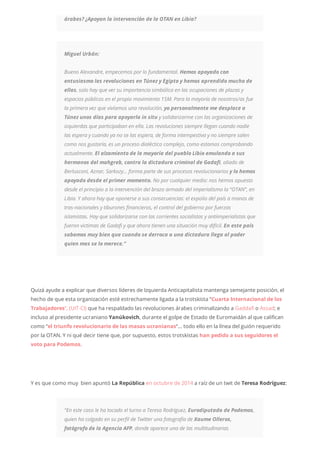 árabes? ¿Apoyan la intervención de la OTAN en Libia?
Miguel Urbán:
Bueno Alexandre, empecemos por lo fundamental. Hemos apoyado con
entusiasmo las revoluciones en Túnez y Egipto y hemos aprendido mucho de
ellas, solo hay que ver su importancia simbólica en las ocupaciones de plazas y
espacios públicos en el propio movimiento 15M. Para la mayoría de nosotros/as fue
la primera vez que vivíamos una revolución, yo personalmente me desplace a
Túnez unos días para apoyarla in situ y solidarizarme con las organizaciones de
izquierdas que participaban en ella. Las revoluciones siempre llegan cuando nadie
las espera y cuando ya no se las espera, de forma intempestiva y no siempre salen
como nos gustaría, es un proceso dialéctico complejo, como estamos comprobando
actualmente. El alzamiento de la mayoría del pueblo Libio emulando a sus
hermanos del mahgreb, contra la dictadura criminal de Gadafi, aliado de
Berlusconi, Aznar, Sarkozy… forma parte de sus procesos revolucionarios y lo hemos
apoyado desde el primer momento. No por cualquier medio: nos hemos opuesto
desde el principio a la intervención del brazo armado del imperialismo la “OTAN”, en
Libia. Y ahora hay que oponerse a sus consecuencias: el expolio del país a manos de
tras-nacionales y tiburones financieros, el control del gobierno por fuerzas
islamistas. Hay que solidarizarse con las corrientes socialistas y antiimperialistas que
fueron victimas de Gadafi y que ahora tienen una situación muy difícil. En este país
sabemos muy bien que cuando se derroca a una dictadura llega al poder
quien mas se lo merece.”
Quizá ayude a explicar que diversos líderes de Izquierda Anticapitalista mantenga semejante posición, el
hecho de que esta organización esté estrechamente ligada a la trotskista “Cuarta Internacional de los
Trabajadores“, (UIT-CI) que ha respaldado las revoluciones árabes criminalizando a Gaddafi o Assad; e
incluso al presidente ucraniano Yanúkovich, durante el golpe de Estado de Euromaidán al que califican
como “el triunfo revolucionario de las masas ucranianas“… todo ello en la línea del guión requerido
por la OTAN. Y ni qué decir tiene que, por supuesto, estos trotskistas han pedido a sus seguidores el
voto para Podemos.
Y es que como muy bien apuntó La República en octubre de 2014 a raíz de un twit de Teresa Rodríguez:
“En este caso le ha tocado el turno a Teresa Rodríguez, Eurodiputada de Podemos,
quien ha colgado en su perfil de Twitter una fotografía de Xaume Olleros,
fotógrafo de la Agencia AFP, donde aparece una de las multitudinarias
 