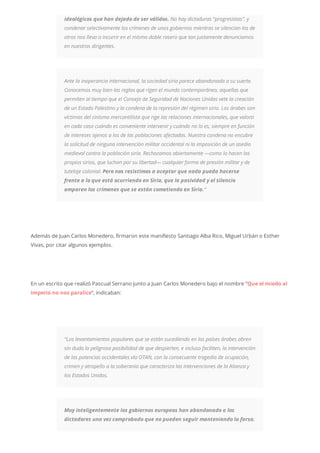 ideológicos que han dejado de ser válidos. No hay dictaduras “progresistas”, y
condenar selectivamente los crímenes de unos gobiernos mientras se silencian los de
otros nos lleva a incurrir en el mismo doble rasero que tan justamente denunciamos
en nuestros dirigentes.
Ante la inoperancia internacional, la sociedad siria parece abandonada a su suerte.
Conocemos muy bien las reglas que rigen el mundo contemporáneo, aquellas que
permiten al tiempo que el Consejo de Seguridad de Naciones Unidas vete la creación
de un Estado Palestino y la condena de la represión del régimen sirio. Los árabes son
víctimas del cinismo mercantilista que rige las relaciones internacionales, que valora
en cada caso cuándo es conveniente intervenir y cuándo no lo es, siempre en función
de intereses ajenos a los de las poblaciones afectadas. Nuestra condena no encubre
la solicitud de ninguna intervención militar occidental ni la imposición de un asedio
medieval contra la población siria. Rechazamos abiertamente —como lo hacen los
propios sirios, que luchan por su libertad— cualquier forma de presión militar y de
tutelaje colonial. Pero nos resistimos a aceptar que nada pueda hacerse
frente a lo que está ocurriendo en Siria, que la pasividad y el silencio
amparen los crímenes que se están cometiendo en Siria.“
Además de Juan Carlos Monedero, firmaron este manifiesto Santiago Alba Rico, Miguel Urbán o Esther
Vivas, por citar algunos ejemplos.
En un escrito que realizó Pascual Serrano junto a Juan Carlos Monedero bajo el nombre “Que el miedo al
imperio no nos paralice“, indicaban:
“Los levantamientos populares que se están sucediendo en los países árabes abren
sin duda la peligrosa posibilidad de que despierten, e incluso faciliten, la intervención
de las potencias occidentales vía OTAN, con la consecuente tragedia de ocupación,
crimen y atropello a la soberanía que caracteriza las intervenciones de la Alianza y
los Estados Unidos.
Muy inteligentemente los gobiernos europeos han abandonado a los
dictadores una vez comprobado que no pueden seguir manteniendo la farsa.
 