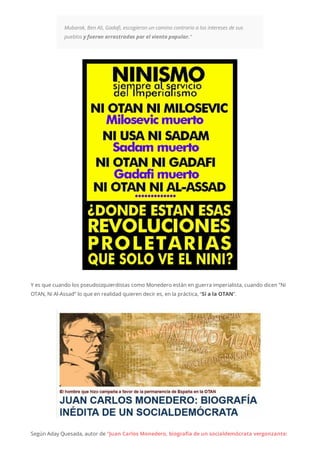 Mubarak, Ben Ali, Gadafi, escogieron un camino contrario a los intereses de sus
pueblos y fueron arrastrados por el viento popular.“
Y es que cuando los pseudoizquierdistas como Monedero están en guerra imperialista, cuando dicen “Ni
OTAN, Ni Al-Assad” lo que en realidad quieren decir es, en la práctica, “Sí a la OTAN”.
Según Aday Quesada, autor de “Juan Carlos Monedero, biografía de un socialdemócrata vergonzante:
 